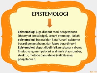EPISTEMOLOGI
Epistemologi juga disebut teori pengetahuan
(theory of knowledge). Secara etimologi, istilah
epistemologi berasal dari kata Yunani episteme
berarti pengetahuan, dan logos berarti teori.
Epistemologi dapat didefinisikan sebagai cabang
filsafat yang mempelajari asal mula atau sumber,
struktur, metode dan sahnya (validitasnya)
pengetahuan.
 