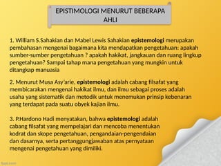 EPISTIMOLOGI MENURUT BEBERAPA
AHLI
1. William S.Sahakian dan Mabel Lewis Sahakian epistemologi merupakan
pembahasan mengenai bagaimana kita mendapatkan pengetahuan: apakah
sumber-sumber pengetahuan ? apakah hakikat, jangkauan dan ruang lingkup
pengetahuan? Sampai tahap mana pengetahuan yang mungkin untuk
ditangkap manuasia
2. Menurut Musa Asy’arie, epistemologi adalah cabang filsafat yang
membicarakan mengenai hakikat ilmu, dan ilmu sebagai proses adalah
usaha yang sistematik dan metodik untuk menemukan prinsip kebenaran
yang terdapat pada suatu obyek kajian ilmu.
3. P.Hardono Hadi menyatakan, bahwa epistemologi adalah
cabang filsafat yang mempelajari dan mencoba menentukan
kodrat dan skope pengetahuan, pengandaian-pengendaian
dan dasarnya, serta pertanggungjawaban atas pernyataan
mengenai pengetahuan yang dimiliki.
 