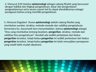 4. Menurut D.W Hamlyn epistemologi sebagai cabang filsafat yang berurusan
dengan hakikat dan lingkup pengetahuan, dasar dan pengendaian-
pengendaiannya serta secara umum hal itu dapat diandalkannya sebagai
penegasan bahwa orang memiliki pengetahuan.
5. Menurut Dagobert Runes epistemologi adalah cabang filsafat yang
membahas sumber, struktur, metode-metode dan validitas pengetahuan.
Sementara itu, Azyumardi Azra menambahkan, bahwa epistemologi sebagai
“ilmu yang membahas tentang keasliam, pengertian, struktur, metode dan
validitas ilmu pengetahuan”. Kendati ada sedikit perbedaan dari kedua
pengertian tersebut, tetapi kedua pengertian ini sedikit perbedaan dari kedua
pengertian tersebut, tetapi kedua pengertian ini telah menyajikan pemaparan
yang relatif lebih mudah dipahami.
 