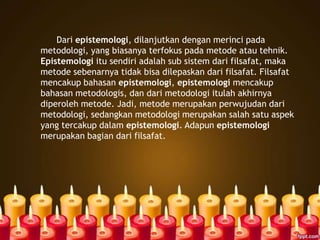 Dari epistemologi, dilanjutkan dengan merinci pada
metodologi, yang biasanya terfokus pada metode atau tehnik.
Epistemologi itu sendiri adalah sub sistem dari filsafat, maka
metode sebenarnya tidak bisa dilepaskan dari filsafat. Filsafat
mencakup bahasan epistemologi, epistemologi mencakup
bahasan metodologis, dan dari metodologi itulah akhirnya
diperoleh metode. Jadi, metode merupakan perwujudan dari
metodologi, sedangkan metodologi merupakan salah satu aspek
yang tercakup dalam epistemologi. Adapun epistemologi
merupakan bagian dari filsafat.
 