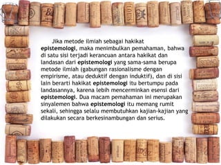 Jika metode ilmiah sebagai hakikat
epistemologi, maka menimbulkan pemahaman, bahwa
di satu sisi terjadi kerancuan antara hakikat dan
landasan dari epistemologi yang sama-sama berupa
metode ilmiah (gabungan rasionalisme dengan
empirisme, atau deduktif dengan induktif), dan di sisi
lain berarti hakikat epistemologi itu bertumpu pada
landasannya, karena lebih mencerminkan esensi dari
epistemologi. Dua macam pemahaman ini merupakan
sinyalemen bahwa epistemologi itu memang rumit
sekali, sehingga selalu membutuhkan kajian-kajian yang
dilakukan secara berkesinambungan dan serius.
 