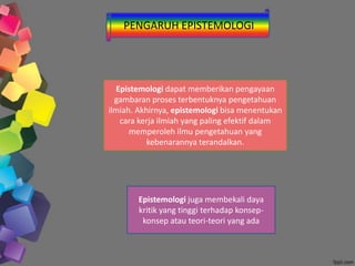 PENGARUH EPISTEMOLOGI
Epistemologi dapat memberikan pengayaan
gambaran proses terbentuknya pengetahuan
ilmiah. Akhirnya, epistemologi bisa menentukan
cara kerja ilmiah yang paling efektif dalam
memperoleh ilmu pengetahuan yang
kebenarannya terandalkan.
Epistemologi juga membekali daya
kritik yang tinggi terhadap konsep-
konsep atau teori-teori yang ada
 