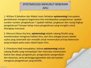 EPISTIMOLOGI MENURUT BEBERAPA
AHLI
1. William S.Sahakian dan Mabel Lewis Sahakian epistemologi merupakan
pembahasan mengenai bagaimana kita mendapatkan pengetahuan: apakah
sumber-sumber pengetahuan ? apakah hakikat, jangkauan dan ruang lingkup
pengetahuan? Sampai tahap mana pengetahuan yang mungkin untuk
ditangkap manuasia
2. Menurut Musa Asy’arie, epistemologi adalah cabang filsafat yang
membicarakan mengenai hakikat ilmu, dan ilmu sebagai proses adalah
usaha yang sistematik dan metodik untuk menemukan prinsip kebenaran
yang terdapat pada suatu obyek kajian ilmu.
3. P.Hardono Hadi menyatakan, bahwa epistemologi adalah
cabang filsafat yang mempelajari dan mencoba menentukan
kodrat dan skope pengetahuan, pengandaian-pengendaian
dan dasarnya, serta pertanggungjawaban atas pernyataan
mengenai pengetahuan yang dimiliki.
 