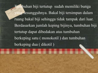 Tumbuhan biji tertutup sudah memiliki bunga 
yang sesungguhnya. Bakal biji tersimpan dalam 
ruang bakal biji sehingga tidak tampak dari luar. 
Berdasarkan jumlah keping bijinya, tumbuhan biji 
tertutup dapat dibedakan atas tumbuhan 
berkeping satu ( monokotil ) dan tumbuhan 
berkeping dua ( dikotil ) 
 