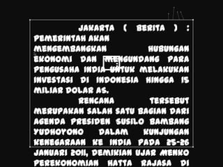 Jakarta ( Berita ) :
Pemerintah akan
mengembangkan             hubungan
ekonomi dan mengundang para
pengusaha India untuk melakukan
investasi di Indonesia hingga 15
miliar dolar AS.
          Rencana         tersebut
merupakan salah satu bagian dari
agenda Presiden Susilo Bambang
Yudhoyono      dalam     kunjungan
kenegaraan ke India pada 25-26
Januari 2011, demikian ujar Menko
Perekonomian Hatta Rajasa di
 