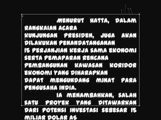 Menurut Hatta, dalam
rangkaian acara
kunjungan presiden, juga akan
dilakukan penandatanganan
15 perjanjian kerja sama ekonomi
serta pemaparan rencana
pembangunan kawasan koridor
ekonomi yang diharapkan
dapat mengundang minat para
pengusaha India.
          Ia menambahkan, salah
satu proyek yang ditawarkan
dari potensi investasi sebesar 15
miliar dolar AS
 