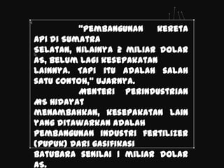 ‚Pembangunan    kereta
api di Sumatra
Selatan, nilainya 2 miliar dolar
AS, belum lagi kesepakatan
lainnya. Tapi itu adalah salah
satu contoh,‛ ujarnya.
          Menteri Perindustrian
MS Hidayat
menambahkan, kesepakatan lain
yang ditawarkan adalah
pembangunan industri fertilizer
(pupuk) dari gasifikasi
batubara senilai 1 miliar dolar
AS.
 