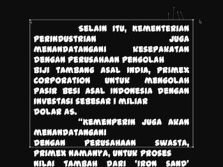 Selain itu, Kementerian
Perindustrian                 juga
menandatangani         kesepakatan
dengan perusahaan pengolah
biji tambang asal India, Primex
Corporation      untuk   mengolah
pasir besi asal Indonesia dengan
investasi sebesar 1 miliar
dolar AS.
           ‚Kemenperin juga akan
menandatangani
dengan      perusahaan     swasta,
Primex namanya, untuk proses
nilai tambah dari ‘iron sand’
 