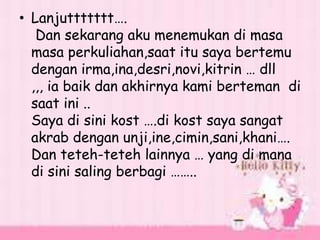 • Lanjuttttttt….
Dan sekarang aku menemukan di masa
masa perkuliahan,saat itu saya bertemu
dengan irma,ina,desri,novi,kitrin … dll
,,, ia baik dan akhirnya kami berteman di
saat ini ..
Saya di sini kost ….di kost saya sangat
akrab dengan unji,ine,cimin,sani,khani….
Dan teteh-teteh lainnya … yang di mana
di sini saling berbagi ……..
 