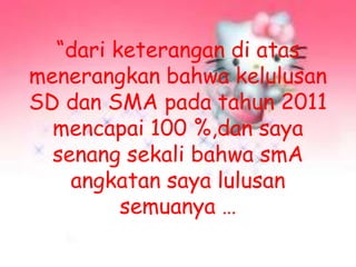 “dari keterangan di atas
menerangkan bahwa kelulusan
SD dan SMA pada tahun 2011
mencapai 100 %,dan saya
senang sekali bahwa smA
angkatan saya lulusan
semuanya …
 