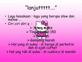 “lanjuttttt….”
• Lagu kesukaan : lagu yang berupa slow dan
melow …
• Ciri ciri diri q :
 hitam manis
Tinggi badan 150
Pendiam
Gampang marah
Hal yang di sukai : di hargai,di perhatiin
dan di ajak curhat
Hal yng tdk di sukai : di cuekin,n di marahi
 
