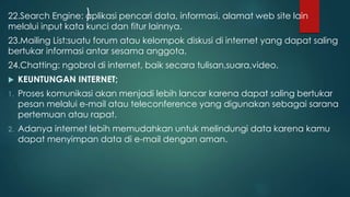 22.Search Engine: a)plikasi pencari data, informasi, alamat web site lain 
melalui input kata kunci dan fitur lainnya. 
23.Mailing List:suatu forum atau kelompok diskusi di internet yang dapat saling 
bertukar informasi antar sesama anggota. 
24.Chatting: ngobrol di internet, baik secara tulisan,suara,video. 
 KEUNTUNGAN INTERNET; 
1. Proses komunikasi akan menjadi lebih lancar karena dapat saling bertukar 
pesan melalui e-mail atau teleconference yang digunakan sebagai sarana 
pertemuan atau rapat. 
2. Adanya internet lebih memudahkan untuk melindungi data karena kamu 
dapat menyimpan data di e-mail dengan aman. 
 