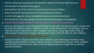  Faktor yang mempengaruhi kecepatam akses di internet diantaranya: 
1. Kecepatan komputer pelanggan. 
2. Kepadatan lalu lintas internet sepanjang rute yand dilalui. 
3. Besar bandwith yang disewa ISP ke backbone internet. 
4. Jumlah pengguna yang mengakses server secara bersamaan. 
5. Kemampuan dan kecepatan server dimana pelanggan mengakses. 
 KECEPATAN AKSES INTERNET DENGAN DIAL UP MELALUI JALUR PSTN 
 Dial up merupakan cara mengakses internet dengan menghubungkan komputer 
ke internet melalui saluran telepon rumah. Untuk melakukan sambungan dial up 
membutuhkan alat bantu yaitu modem. Komputer yang digunakan dial up 
merupakan komputer tunggal. Kecepatan akses internet dial up yaitu 56Kbps. 
 KECEPATAN AKSES INTERNET DENGAN ADSL 
 ADSL(Asymetric Digital Subcriber Line) adalah suatu teknologi modem yang 
bekerja pada frekuensi antara 34kHz sampai 1104kHz.Keuntungan ADSL adalah 
memberikan kemampuan akses internet berkecepatan tinggi dan suara/fax 
secara simultan. 
 