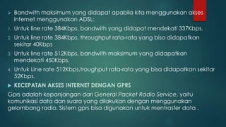  Bandwith maksimum yang didapat apabila kita menggunakan akses 
internet menggunakan ADSL: 
1. Untuk line rate 384Kbps, bandwith yang didapat mendekati 337Kbps. 
2. Untuk line rate 384Kbps, throughput rata-rata yang bisa didapatkan 
sekitar 40Kbps 
3. Untuk line rate 512Kbps, bandwith maksimum yang didapatkan 
mendekati 450Kbps. 
4. Untuk Line rate 512Kbps,troughput rata-rata yang bisa didapatkan sekitar 
52Kbps. 
 KECEPATAN AKSES INTERNET DENGAN GPRS 
Gprs adalah kepanjangan dari General Packet Radio Service, yaitu 
komunikasi data dan suara yang dilakukan dengan menggunakan 
gelombang radio. Sistem gprs bisa digunakan untuk mentrasfer data . 
 