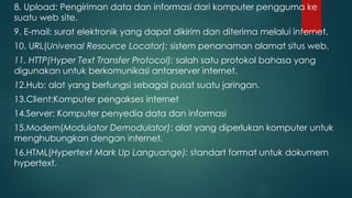 8. Upload: Pengiriman data dan informasi dari komputer pengguma ke 
suatu web site. 
9. E-mail: surat elektronik yang dapat dikirim dan diterima melalui internet. 
10. URL(Universal Resource Locator): sistem penanaman alamat situs web. 
11. HTTP(Hyper Text Transfer Protocol): salah satu protokol bahasa yang 
digunakan untuk berkomunikasi antarserver internet. 
12.Hub: alat yang berfungsi sebagai pusat suatu jaringan. 
13.Client:Komputer pengakses internet 
14.Server: Komputer penyedia data dan informasi 
15.Modem(Modulator Demodulator): alat yang diperlukan komputer untuk 
menghubungkan dengan internet. 
16.HTML(Hypertext Mark Up Languange): standart format untuk dokumern 
hypertext. 
 