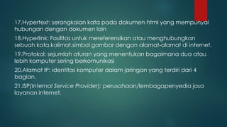 17.Hypertext: serangkaian kata pada dokumen html yang mempunyai 
hubungan dengan dokumen lain 
18.Hyperlink: Fasilitas untuk mereferensikan atau menghubungkan 
sebuah kata,kalimat,simbol gambar dengan alamat-alamat di internet. 
19.Protokol: sejumlah aturan yang menentukan bagaimana dua atau 
lebih komputer sering berkomunikasi 
20.Alamat IP: identitas komputer dalam jaringan yang terdiri dari 4 
bagian. 
21.ISP(Internal Service Provider): perusahaan/lembagapenyedia jasa 
layanan internet. 
 