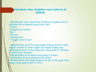 Pekerjaan atau kegiatan saya selama di
TARKIM
• Mendisposisi surat masuk Bisa di bilang meringkas surat di
selembar kartu disposisi yang terdiri dari
* Index
*Tanggal surat masuk
*Dari
* Perihal
* Nomor surat
* Tanggal surat di buat
• Mengantarkan surat ke ruang kepala bidang untuk di tanda
tangan. setelah di tanda tangan oleh kepala bidang saya
membagikan surat itu ke setiap seksi yang sudah di tentukan
di dalam surat tersebut.
• Mengarsipkan surat masuk yang sudah di proses
• Memasukan data perumahan ke Ms. Excel
• Membereskan dan mengurutkan arsip dari arsip yg pertama
sampai arsip yang terkhir (1-470)
 