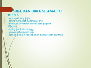 SUKA DAN DUKA SELAMA PKL
#SUKA
-mendapat uang jajan
-sering mendapat makanan gratis
-membuat dubsmash bareng para pegawai
#DUKA
-sering jatuh dari tangga
-pernah ketumpahan kopi
-pernah diomelin karena salah mengerjakan perintah
 
