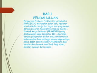 BAB I
PENDAHULUAN
Pengertian Prakerin Praktek Kerja Industri
(PRAKERIN) merupakan salah satu kegiatan
intrakulikuler kerja dan tugas lain yang sesuai
dengan program keahliannya masing-masing .
Praktek Kerja Industri (PRAKERIN) yang
dilaksanakan pada semester III , diartikan
dengan pengenalan medan atau pembentukan
keterampilan luas sehingga secara sepenuhnya
siswa dapat berdiri sendiri.PRAKERIN juga
memberikan banyak maaf baik bagi siswa,
sekolah maupun dunia usaha .
 