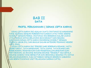 BAB II
DATA
PROFIL PERUSAHAAN ( DINAS CIPTA KARYA)
DINAS CIPTA KARYA INI ADALAH SUATU INSTANSI DI KARAWANG
YANG SEJENIS DENGAN PEMERINTAH DAERAH ATAU YANG SERING
DISEBUT DENGAN PEMDA. INSTANSI INI BERGERAK DALAM USAHA
ATAU PRODUK UNTUK MELAYANI MASYARAKAT DAN NEGARA.
KARYAWAN DINAS CIPTA KARYA INISERING DISEBUT DENGAN
PEKERJA UMUM (PU), DAN MASUK DALAM KATEGORI PEGAWAI NEGERI
SIPIL (PNS).
DINAS CIPTA KARYA INI TERDIRI DARI BEBERAPA BIDANG, YAITU
SEKRETARIAT, TATA BANGUNAN, TATA USAHA, TATA RUANG DAN
PERMUKIMAN, PENGAWASAN DAN PENGENDALIAN BNGUNAN DAN
PERTAMANAN, DI MASING-MASING BIDANG TERSEBUT ADA KEPALA
BIDANG (KABID) YANG MENGATUR DAN MEWAKILI BIDANG ITU UNTUK
MELAKSANAKANNYA JUGA DITAMBAH DENGAN BEKERJA SAMANYA
DAN BERPATISISPASI UNIT PELAKSANA DAERAH (UPTD).
 