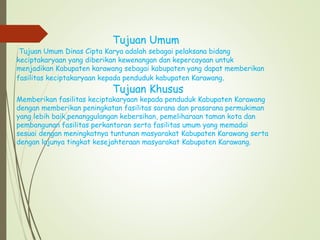 Tujuan Umum
Tujuan Umum Dinas Cipta Karya adalah sebagai pelaksana bidang
keciptakaryaan yang diberikan kewenangan dan kepercayaan untuk
menjadikan Kabupaten karawang sebagai kabupaten yang dapat memberikan
fasilitas keciptakaryaan kepada penduduk kabupaten Karawang.
Tujuan Khusus
Memberikan fasilitas keciptakaryaan kepada penduduk Kabupaten Karawang
dengan memberikan peningkatan fasilitas sarana dan prasarana permukiman
yang lebih baik,penanggulangan kebersihan, pemeliharaan taman kota dan
pembangunan fasilitas perkantoran serta fasilitas umum yang memadai
sesuai dengan meningkatnya tuntunan masyarakat Kabupaten Karawang serta
dengan lajunya tingkat kesejahteraan masyarakat Kabupaten Karawang.
 