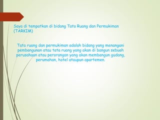 Saya di tempatkan di bidang Tata Ruang dan Permukiman
(TARKIM)
Tata ruang dan permukiman adalah bidang yang menangani
pembangunan atau tata ruang yang akan di bangun sebuah
perusahaan atau perorangan yang akan membangun gudang,
perumahan, hotel ataupun apartemen.
 