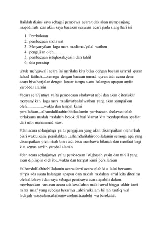 Baiklah disini saya sebagai pembawa acara tidak akan mempanjang
muqodimah dan akan saya bacakan susunan acara pada siang hari ini
1. Pembukaan
2. pembacaan sholawat
3. Menyanyikan lagu mars muslimat/yalal wathon
4. pengajian oleh ............
5. pembacaan istiqhosah,yasin dan tahlil
6. doa penutup
untuk mengawali acara ini marilaha kita buka dengan bacaan ummul quran
lahuul fatihah.....semoga dengan bacaan ummul quran tadi acara demi
acara bisa berjalan dengan lancar tampa suatu halangan apapun amiin
yarobbal alamin
#acara selanjutnya yaitu pembacaan sholawat nabi dan akan diteruskan
menyanyikan lagu mars muslimat/yalalwathon yang akan sampaikan
oleh.................waktu dan tempat kami
persilahkan...alhamdulilaahirobbilaalamin pembacaan sholawat telah
terlaksana mudah mudahan besok di hari kiamat kita mendapatkan syafaat
dari nabi muhammad saw.
#dan acara selanjutnya yaitu pengajian yang akan disampaikan oleh mbah
bisri waktu kami persilahkan ..alhamdulilahirobbilalamin semoga apa yang
disampaikan oleh mbah bisri tadi bisa membawa hikmah dan manfaat bagi
kita semua amiin yarobal alamin
#dan acara selanjutnya yaitu pembacaan istighosah yasin dan tahlil yang
akan dipimpin oleh ibu..waktu dan tempat kami persilahkan
#alhamdulilahirobillalamin acara demi acara telah kita lalui bersama
tampa ada suatu halangan apapun dan mudah mudahan amal kita diterima
oleh alloh swt dan saya sebagai pembawa acara apabila dalam
membacakan susunan acara ada kesalahan mulai awal hingga akhir kami
minta maaf yang sebesar besarnya ..akhirulkalam billahi taufiq wal
hidayah wassalamualaikumwarohmatuaalohi wa barokatuh.
 