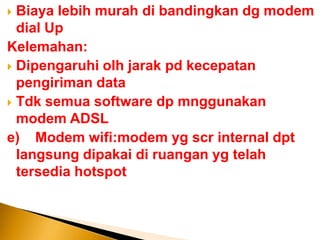  Biaya lebih murah di bandingkan dg modem
  dial Up
Kelemahan:
 Dipengaruhi olh jarak pd kecepatan
  pengiriman data
 Tdk semua software dp mnggunakan
  modem ADSL
e) Modem wifi:modem yg scr internal dpt
  langsung dipakai di ruangan yg telah
  tersedia hotspot
 