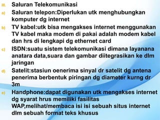 III.   Saluran Telekomunikasi
a)     Saluran telepon:Diperlukan utk menghubungkan
       komputer dg internet
b)     TV kabel:utk bisa mengakses internet menggunakan
       TV kabel maka modem di pakai adalah modem kabel
       dan hrs di lengkapi dg ethernet card
c)     ISDN:suatu sistem telekomunikasi dimana layanana
       anatara data,suara dan gambar diitegrasikan ke dlm
       jaringan
d)     Satelit:stasiun oenerima sinyal dr satelit dg antena
       penerima berbentuk piringan dg diameter kurng dr
       3m
e)     Handphone:dapat digunakan utk mengakses internet
       dg syarat hrus memiliki fasilitas
       WAP,melihat/membaca isi isi sebuah situs internet
       dlm sebuah format teks khusus
 