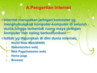 A.Pengertian Internet

 Internet merupakan jaringan komouter yg
  menghubungkan komputer-komputer di seluruh
  dunia,hingga terbentuk ruang maya jaringan
  komputer dan saling berkomunikasi
 Istilah yg digunakan di dlm dunia internet:
  1.   World Wide Web(WWW)
  2.   Website(situs web)
  3.   Web Page(halaman web)
  4.   Home page
  5.   Browser
 