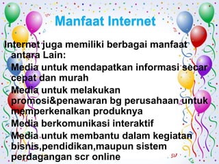 Manfaat Internet
Internet juga memiliki berbagai manfaat
  antara Lain:
 Media untuk mendapatkan informasi secar
  cepat dan murah
 Media untuk melakukan
  promosi&penawaran bg perusahaan untuk
  memperkenalkan produknya
 Media berkomunikasi interaktif
 Media untuk membantu dalam kegiatan
  bisnis,pendidikan,maupun sistem
  perdagangan scr online
 