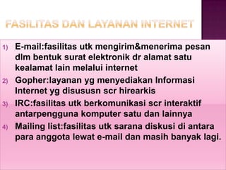 1)   E-mail:fasilitas utk mengirim&menerima pesan
     dlm bentuk surat elektronik dr alamat satu
     kealamat lain melalui internet
2)   Gopher:layanan yg menyediakan Informasi
     Internet yg disususn scr hirearkis
3)   IRC:fasilitas utk berkomunikasi scr interaktif
     antarpengguna komputer satu dan lainnya
4)   Mailing list:fasilitas utk sarana diskusi di antara
     para anggota lewat e-mail dan masih banyak lagi.
 