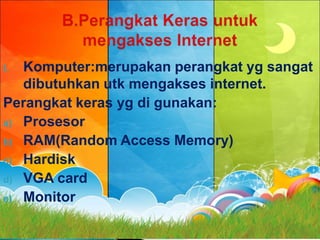 I. Komputer:merupakan perangkat yg sangat
   dibutuhkan utk mengakses internet.
Perangkat keras yg di gunakan:
a) Prosesor
b) RAM(Random Access Memory)
c) Hardisk
d) VGA card
e) Monitor
 