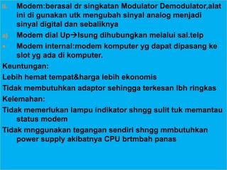 II. Modem:berasal dr singkatan Modulator Demodulator,alat
    ini di gunakan utk mengubah sinyal analog menjadi
    sinyal digital dan sebaliknya
a) Modem dial Uplsung dihubungkan melalui sal.telp
   Modem internal:modem komputer yg dapat dipasang ke
    slot yg ada di komputer.
Keuntungan:
Lebih hemat tempat&harga lebih ekonomis
Tidak membutuhkan adaptor sehingga terkesan lbh ringkas
Kelemahan:
Tidak memerlukan lampu indikator shngg sulit tuk memantau
    status modem
Tidak mnggunakan tegangan sendiri shngg mmbutuhkan
    power supply akibatnya CPU brtmbah panas
 