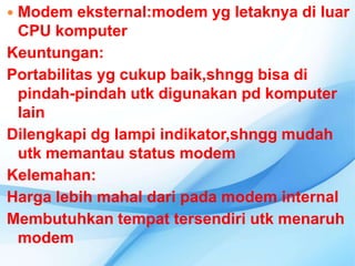 Modem eksternal:modem yg letaknya di luar
 CPU komputer
Keuntungan:
Portabilitas yg cukup baik,shngg bisa di
 pindah-pindah utk digunakan pd komputer
 lain
Dilengkapi dg lampi indikator,shngg mudah
 utk memantau status modem
Kelemahan:
Harga lebih mahal dari pada modem internal
Membutuhkan tempat tersendiri utk menaruh
 modem
 