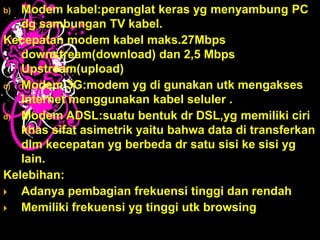 b) Modem kabel:peranglat keras yg menyambung PC
   dg sambungan TV kabel.
Kecepatan modem kabel maks.27Mbps
   downstream(download) dan 2,5 Mbps
   Upstream(upload)
c) Modem 3G:modem yg di gunakan utk mengakses
   Internet menggunakan kabel seluler .
d) Modem ADSL:suatu bentuk dr DSL,yg memiliki ciri
   khas sifat asimetrik yaitu bahwa data di transferkan
   dlm kecepatan yg berbeda dr satu sisi ke sisi yg
   lain.
Kelebihan:
  Adanya pembagian frekuensi tinggi dan rendah
  Memiliki frekuensi yg tinggi utk browsing
 
