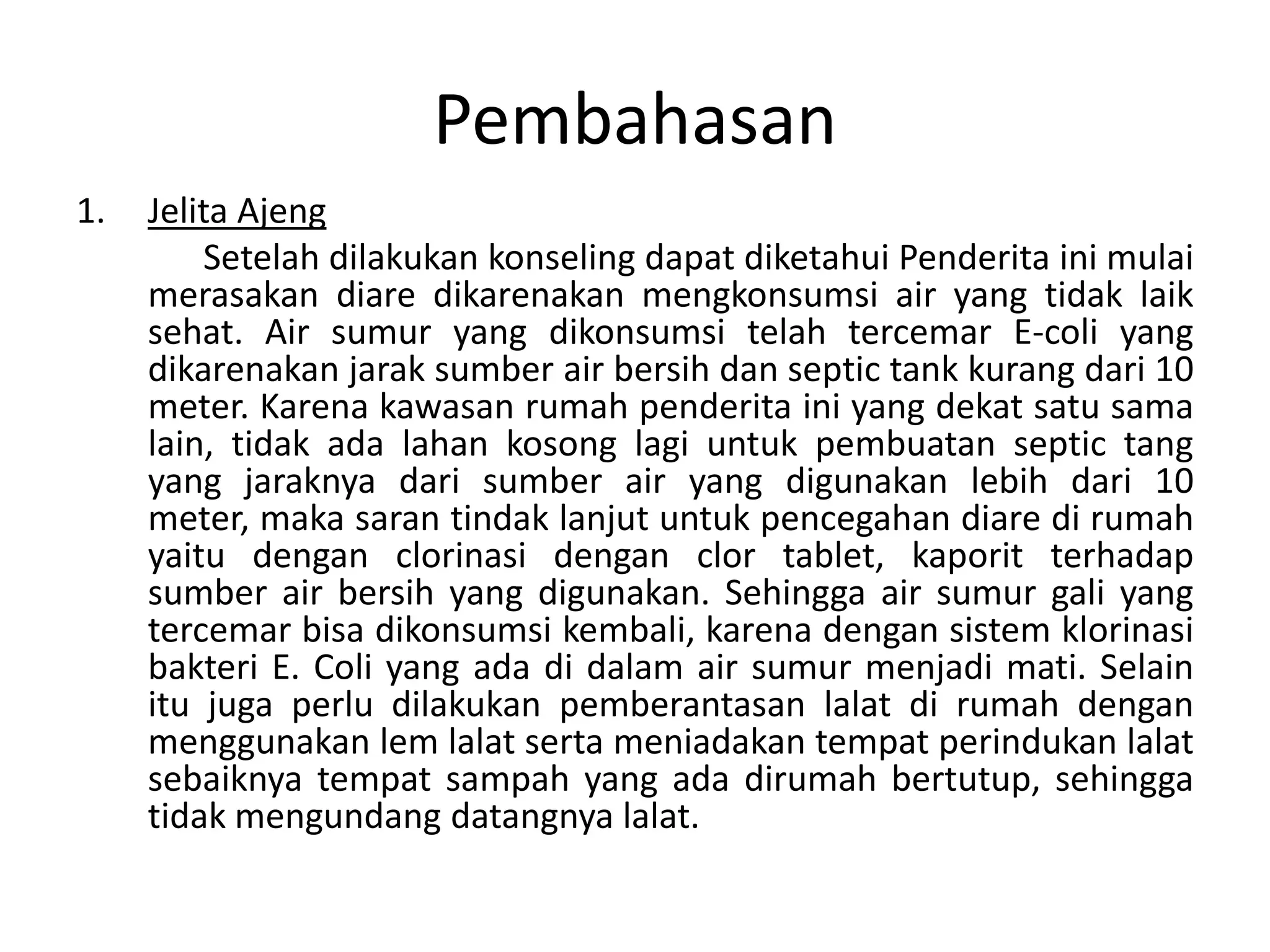 Pembahasan
1.   Jelita Ajeng
         Setelah dilakukan konseling dapat diketahui Penderita ini mulai
     merasakan diare dikarenakan mengkonsumsi air yang tidak laik
     sehat. Air sumur yang dikonsumsi telah tercemar E-coli yang
     dikarenakan jarak sumber air bersih dan septic tank kurang dari 10
     meter. Karena kawasan rumah penderita ini yang dekat satu sama
     lain, tidak ada lahan kosong lagi untuk pembuatan septic tang
     yang jaraknya dari sumber air yang digunakan lebih dari 10
     meter, maka saran tindak lanjut untuk pencegahan diare di rumah
     yaitu dengan clorinasi dengan clor tablet, kaporit terhadap
     sumber air bersih yang digunakan. Sehingga air sumur gali yang
     tercemar bisa dikonsumsi kembali, karena dengan sistem klorinasi
     bakteri E. Coli yang ada di dalam air sumur menjadi mati. Selain
     itu juga perlu dilakukan pemberantasan lalat di rumah dengan
     menggunakan lem lalat serta meniadakan tempat perindukan lalat
     sebaiknya tempat sampah yang ada dirumah bertutup, sehingga
     tidak mengundang datangnya lalat.
 