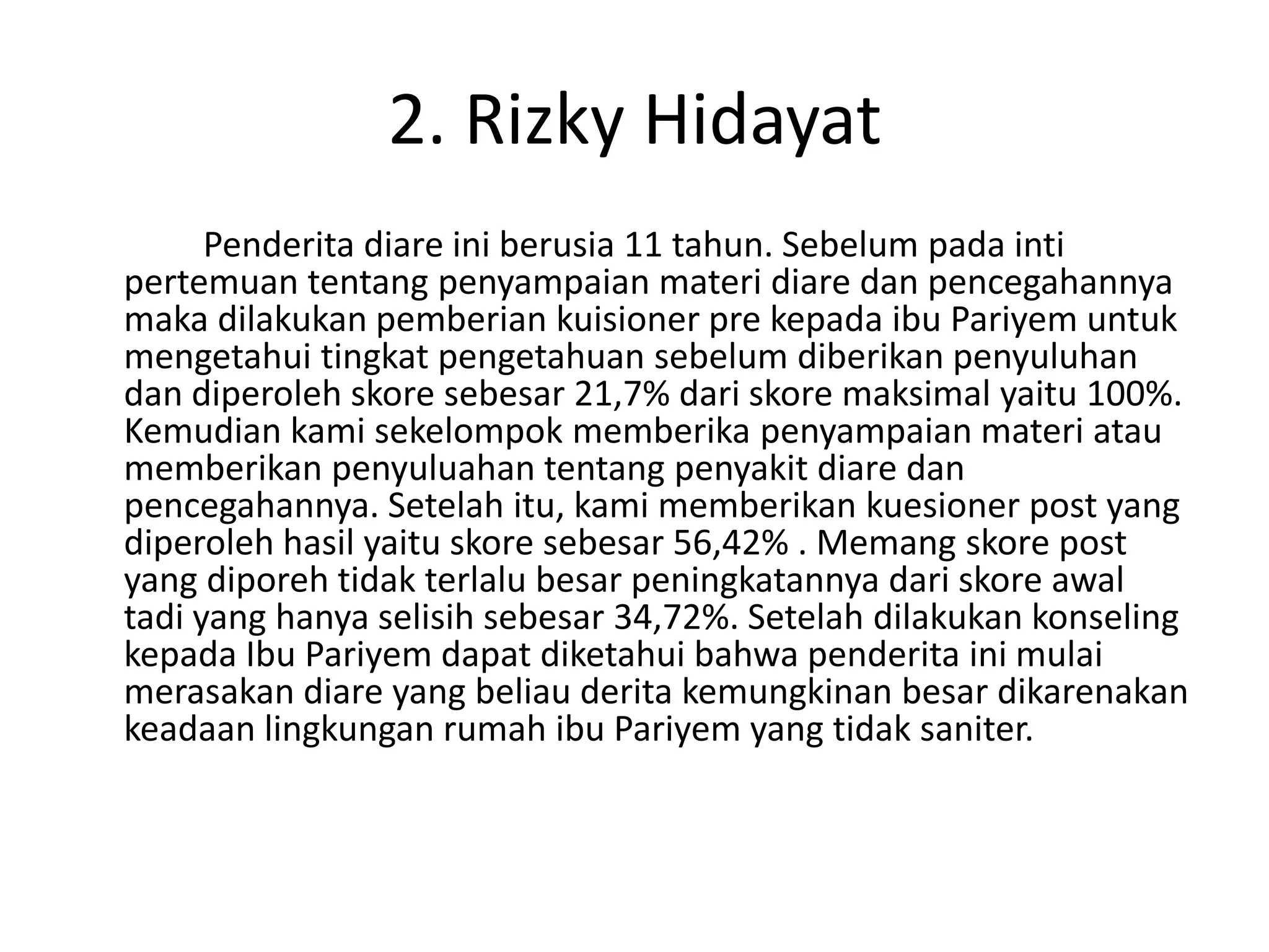 2. Rizky Hidayat
      Penderita diare ini berusia 11 tahun. Sebelum pada inti
pertemuan tentang penyampaian materi diare dan pencegahannya
maka dilakukan pemberian kuisioner pre kepada ibu Pariyem untuk
mengetahui tingkat pengetahuan sebelum diberikan penyuluhan
dan diperoleh skore sebesar 21,7% dari skore maksimal yaitu 100%.
Kemudian kami sekelompok memberika penyampaian materi atau
memberikan penyuluahan tentang penyakit diare dan
pencegahannya. Setelah itu, kami memberikan kuesioner post yang
diperoleh hasil yaitu skore sebesar 56,42% . Memang skore post
yang diporeh tidak terlalu besar peningkatannya dari skore awal
tadi yang hanya selisih sebesar 34,72%. Setelah dilakukan konseling
kepada Ibu Pariyem dapat diketahui bahwa penderita ini mulai
merasakan diare yang beliau derita kemungkinan besar dikarenakan
keadaan lingkungan rumah ibu Pariyem yang tidak saniter.
 