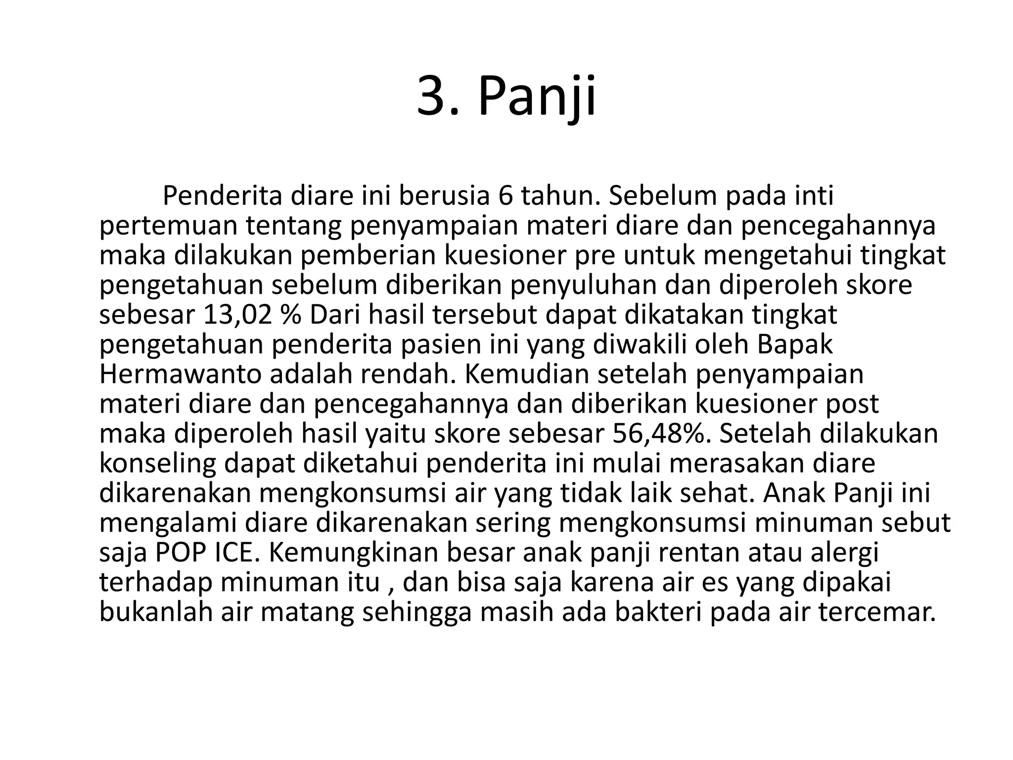 3. Panji
     Penderita diare ini berusia 6 tahun. Sebelum pada inti
pertemuan tentang penyampaian materi diare dan pencegahannya
maka dilakukan pemberian kuesioner pre untuk mengetahui tingkat
pengetahuan sebelum diberikan penyuluhan dan diperoleh skore
sebesar 13,02 % Dari hasil tersebut dapat dikatakan tingkat
pengetahuan penderita pasien ini yang diwakili oleh Bapak
Hermawanto adalah rendah. Kemudian setelah penyampaian
materi diare dan pencegahannya dan diberikan kuesioner post
maka diperoleh hasil yaitu skore sebesar 56,48%. Setelah dilakukan
konseling dapat diketahui penderita ini mulai merasakan diare
dikarenakan mengkonsumsi air yang tidak laik sehat. Anak Panji ini
mengalami diare dikarenakan sering mengkonsumsi minuman sebut
saja POP ICE. Kemungkinan besar anak panji rentan atau alergi
terhadap minuman itu , dan bisa saja karena air es yang dipakai
bukanlah air matang sehingga masih ada bakteri pada air tercemar.
 