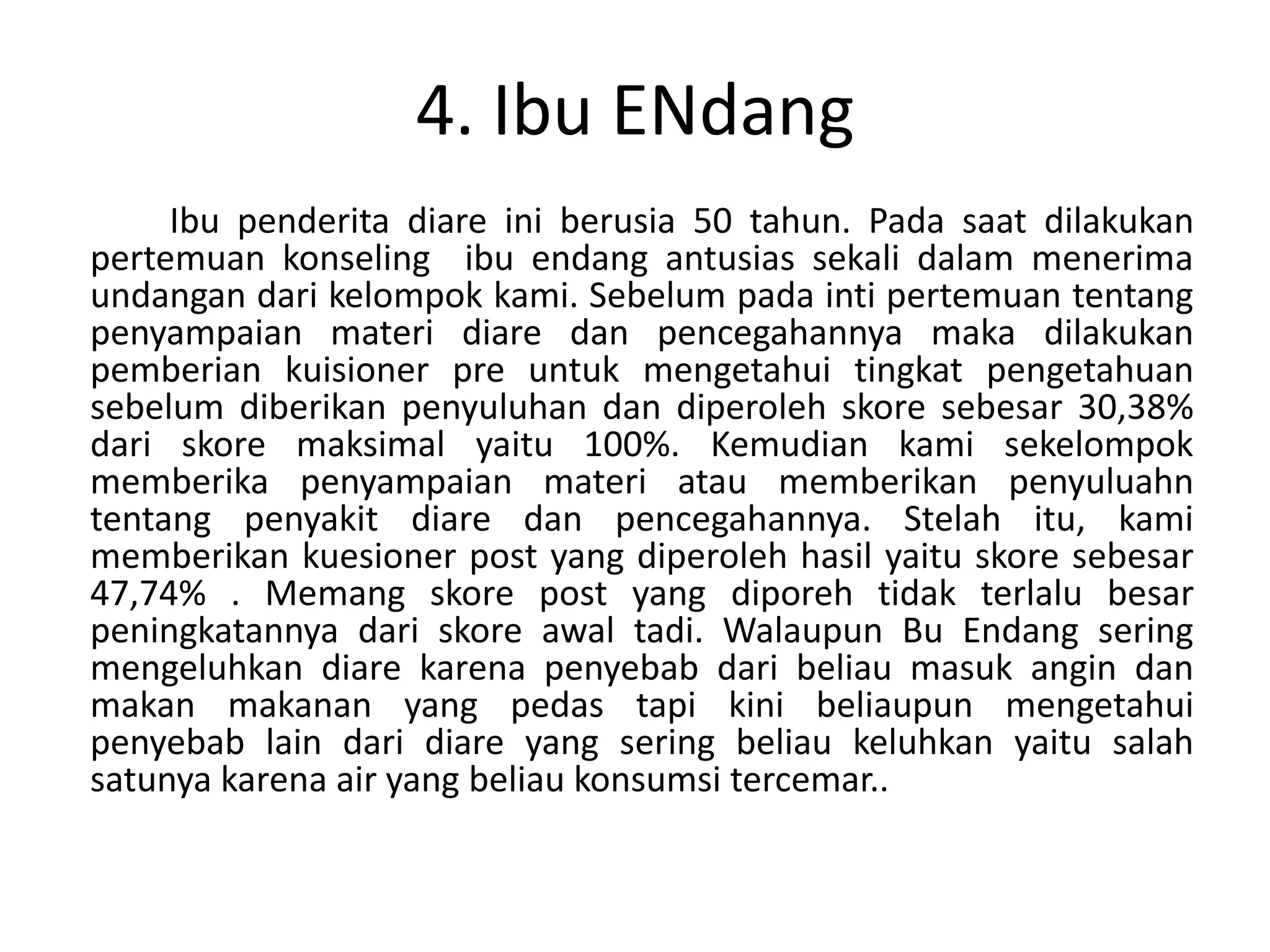 4. Ibu ENdang
     Ibu penderita diare ini berusia 50 tahun. Pada saat dilakukan
pertemuan konseling ibu endang antusias sekali dalam menerima
undangan dari kelompok kami. Sebelum pada inti pertemuan tentang
penyampaian materi diare dan pencegahannya maka dilakukan
pemberian kuisioner pre untuk mengetahui tingkat pengetahuan
sebelum diberikan penyuluhan dan diperoleh skore sebesar 30,38%
dari skore maksimal yaitu 100%. Kemudian kami sekelompok
memberika penyampaian materi atau memberikan penyuluahn
tentang penyakit diare dan pencegahannya. Stelah itu, kami
memberikan kuesioner post yang diperoleh hasil yaitu skore sebesar
47,74% . Memang skore post yang diporeh tidak terlalu besar
peningkatannya dari skore awal tadi. Walaupun Bu Endang sering
mengeluhkan diare karena penyebab dari beliau masuk angin dan
makan makanan yang pedas tapi kini beliaupun mengetahui
penyebab lain dari diare yang sering beliau keluhkan yaitu salah
satunya karena air yang beliau konsumsi tercemar..
 