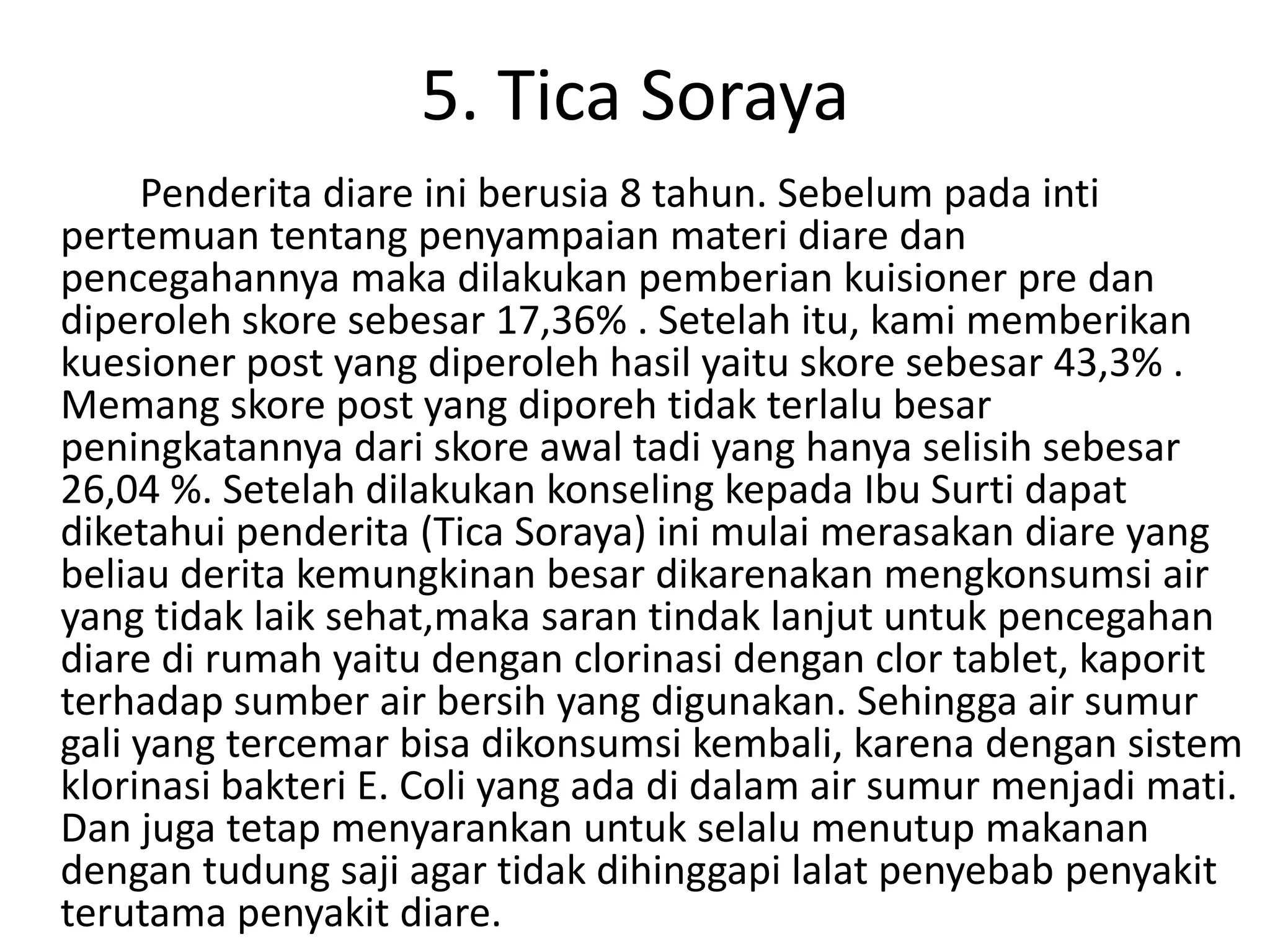 5. Tica Soraya
     Penderita diare ini berusia 8 tahun. Sebelum pada inti
pertemuan tentang penyampaian materi diare dan
pencegahannya maka dilakukan pemberian kuisioner pre dan
diperoleh skore sebesar 17,36% . Setelah itu, kami memberikan
kuesioner post yang diperoleh hasil yaitu skore sebesar 43,3% .
Memang skore post yang diporeh tidak terlalu besar
peningkatannya dari skore awal tadi yang hanya selisih sebesar
26,04 %. Setelah dilakukan konseling kepada Ibu Surti dapat
diketahui penderita (Tica Soraya) ini mulai merasakan diare yang
beliau derita kemungkinan besar dikarenakan mengkonsumsi air
yang tidak laik sehat,maka saran tindak lanjut untuk pencegahan
diare di rumah yaitu dengan clorinasi dengan clor tablet, kaporit
terhadap sumber air bersih yang digunakan. Sehingga air sumur
gali yang tercemar bisa dikonsumsi kembali, karena dengan sistem
klorinasi bakteri E. Coli yang ada di dalam air sumur menjadi mati.
Dan juga tetap menyarankan untuk selalu menutup makanan
dengan tudung saji agar tidak dihinggapi lalat penyebab penyakit
terutama penyakit diare.
 