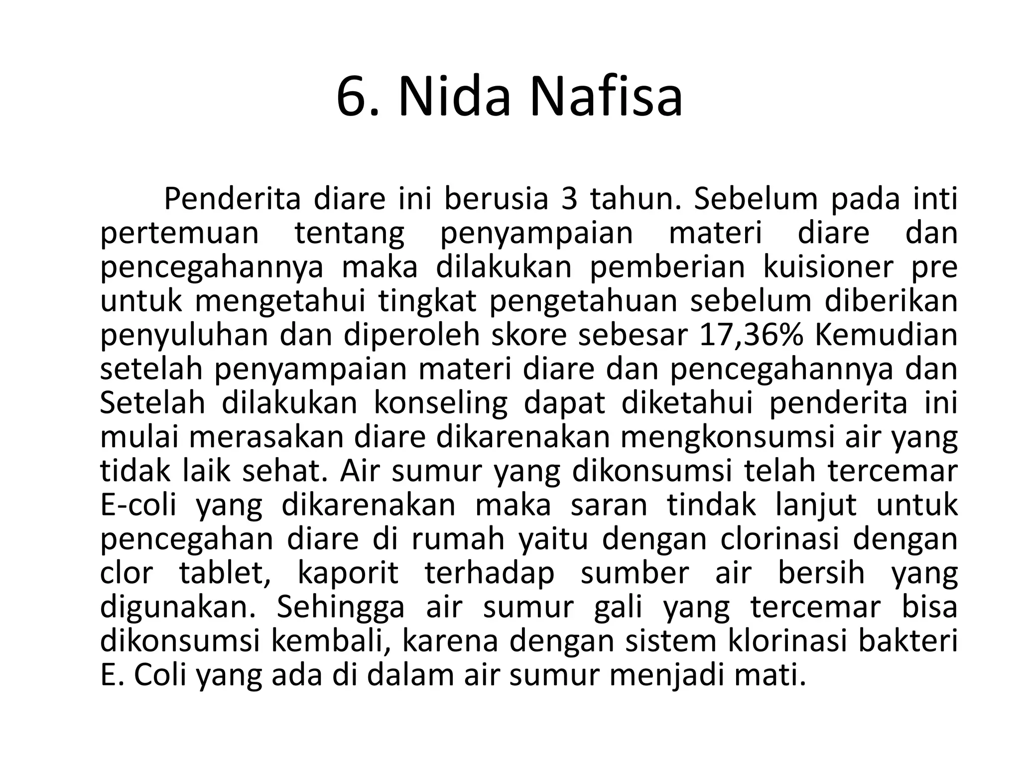 6. Nida Nafisa
     Penderita diare ini berusia 3 tahun. Sebelum pada inti
pertemuan tentang penyampaian materi diare dan
pencegahannya maka dilakukan pemberian kuisioner pre
untuk mengetahui tingkat pengetahuan sebelum diberikan
penyuluhan dan diperoleh skore sebesar 17,36% Kemudian
setelah penyampaian materi diare dan pencegahannya dan
Setelah dilakukan konseling dapat diketahui penderita ini
mulai merasakan diare dikarenakan mengkonsumsi air yang
tidak laik sehat. Air sumur yang dikonsumsi telah tercemar
E-coli yang dikarenakan maka saran tindak lanjut untuk
pencegahan diare di rumah yaitu dengan clorinasi dengan
clor tablet, kaporit terhadap sumber air bersih yang
digunakan. Sehingga air sumur gali yang tercemar bisa
dikonsumsi kembali, karena dengan sistem klorinasi bakteri
E. Coli yang ada di dalam air sumur menjadi mati.
 