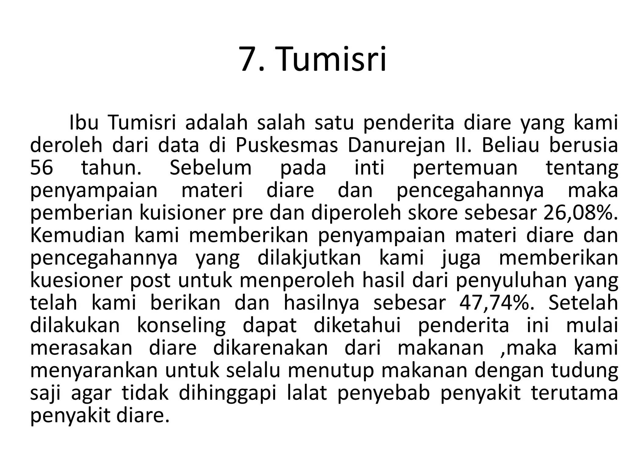 7. Tumisri
     Ibu Tumisri adalah salah satu penderita diare yang kami
deroleh dari data di Puskesmas Danurejan II. Beliau berusia
56 tahun. Sebelum pada inti pertemuan tentang
penyampaian materi diare dan pencegahannya maka
pemberian kuisioner pre dan diperoleh skore sebesar 26,08%.
Kemudian kami memberikan penyampaian materi diare dan
pencegahannya yang dilakjutkan kami juga memberikan
kuesioner post untuk menperoleh hasil dari penyuluhan yang
telah kami berikan dan hasilnya sebesar 47,74%. Setelah
dilakukan konseling dapat diketahui penderita ini mulai
merasakan diare dikarenakan dari makanan ,maka kami
menyarankan untuk selalu menutup makanan dengan tudung
saji agar tidak dihinggapi lalat penyebab penyakit terutama
penyakit diare.
 