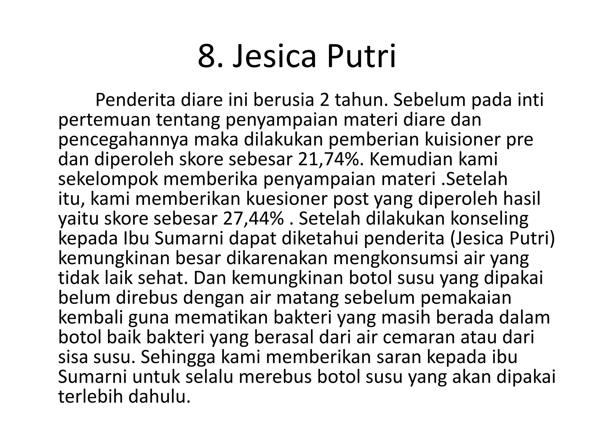 8. Jesica Putri
      Penderita diare ini berusia 2 tahun. Sebelum pada inti
pertemuan tentang penyampaian materi diare dan
pencegahannya maka dilakukan pemberian kuisioner pre
dan diperoleh skore sebesar 21,74%. Kemudian kami
sekelompok memberika penyampaian materi .Setelah
itu, kami memberikan kuesioner post yang diperoleh hasil
yaitu skore sebesar 27,44% . Setelah dilakukan konseling
kepada Ibu Sumarni dapat diketahui penderita (Jesica Putri)
kemungkinan besar dikarenakan mengkonsumsi air yang
tidak laik sehat. Dan kemungkinan botol susu yang dipakai
belum direbus dengan air matang sebelum pemakaian
kembali guna mematikan bakteri yang masih berada dalam
botol baik bakteri yang berasal dari air cemaran atau dari
sisa susu. Sehingga kami memberikan saran kepada ibu
Sumarni untuk selalu merebus botol susu yang akan dipakai
terlebih dahulu.
 