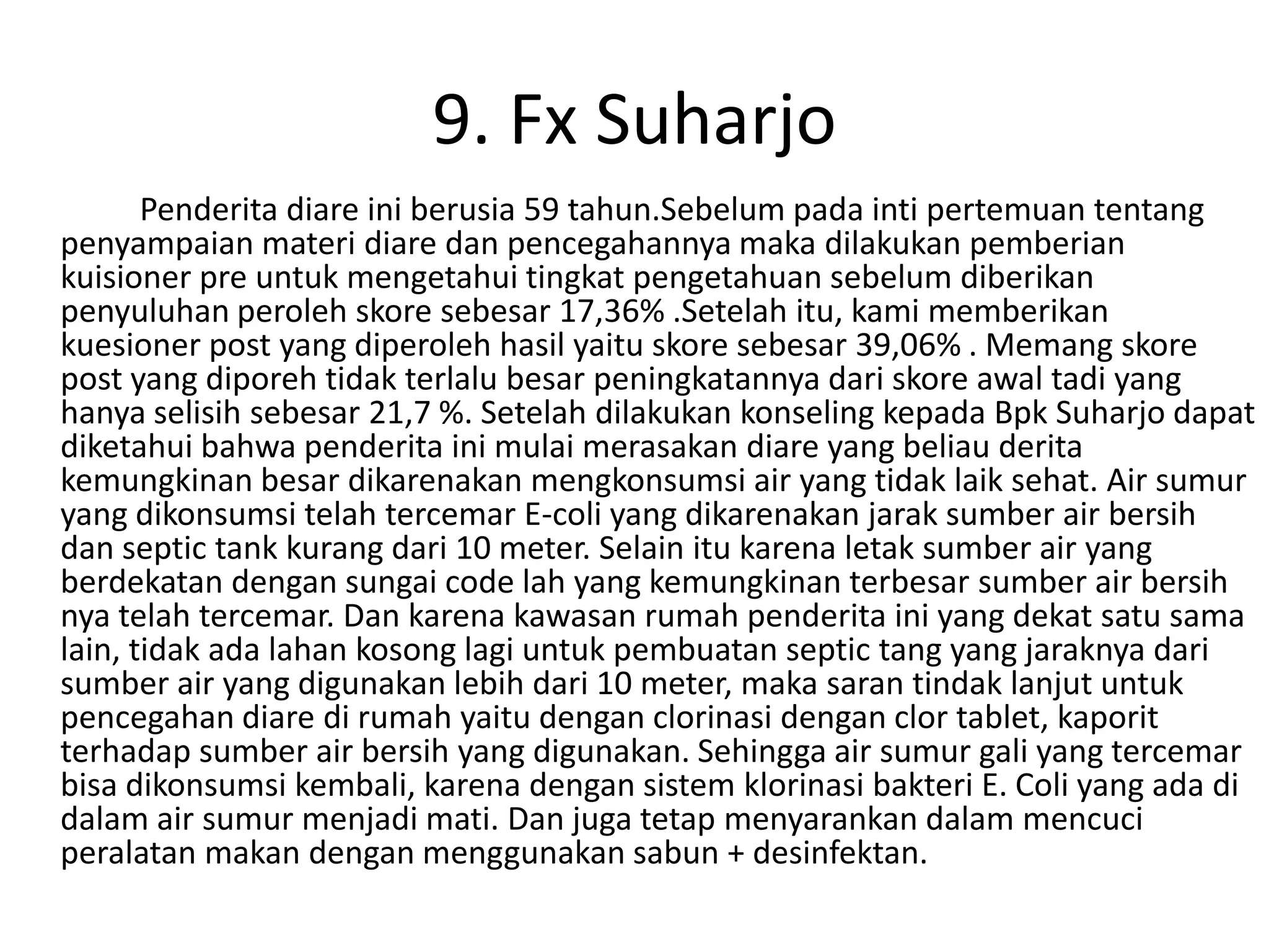 9. Fx Suharjo
       Penderita diare ini berusia 59 tahun.Sebelum pada inti pertemuan tentang
penyampaian materi diare dan pencegahannya maka dilakukan pemberian
kuisioner pre untuk mengetahui tingkat pengetahuan sebelum diberikan
penyuluhan peroleh skore sebesar 17,36% .Setelah itu, kami memberikan
kuesioner post yang diperoleh hasil yaitu skore sebesar 39,06% . Memang skore
post yang diporeh tidak terlalu besar peningkatannya dari skore awal tadi yang
hanya selisih sebesar 21,7 %. Setelah dilakukan konseling kepada Bpk Suharjo dapat
diketahui bahwa penderita ini mulai merasakan diare yang beliau derita
kemungkinan besar dikarenakan mengkonsumsi air yang tidak laik sehat. Air sumur
yang dikonsumsi telah tercemar E-coli yang dikarenakan jarak sumber air bersih
dan septic tank kurang dari 10 meter. Selain itu karena letak sumber air yang
berdekatan dengan sungai code lah yang kemungkinan terbesar sumber air bersih
nya telah tercemar. Dan karena kawasan rumah penderita ini yang dekat satu sama
lain, tidak ada lahan kosong lagi untuk pembuatan septic tang yang jaraknya dari
sumber air yang digunakan lebih dari 10 meter, maka saran tindak lanjut untuk
pencegahan diare di rumah yaitu dengan clorinasi dengan clor tablet, kaporit
terhadap sumber air bersih yang digunakan. Sehingga air sumur gali yang tercemar
bisa dikonsumsi kembali, karena dengan sistem klorinasi bakteri E. Coli yang ada di
dalam air sumur menjadi mati. Dan juga tetap menyarankan dalam mencuci
peralatan makan dengan menggunakan sabun + desinfektan.
 