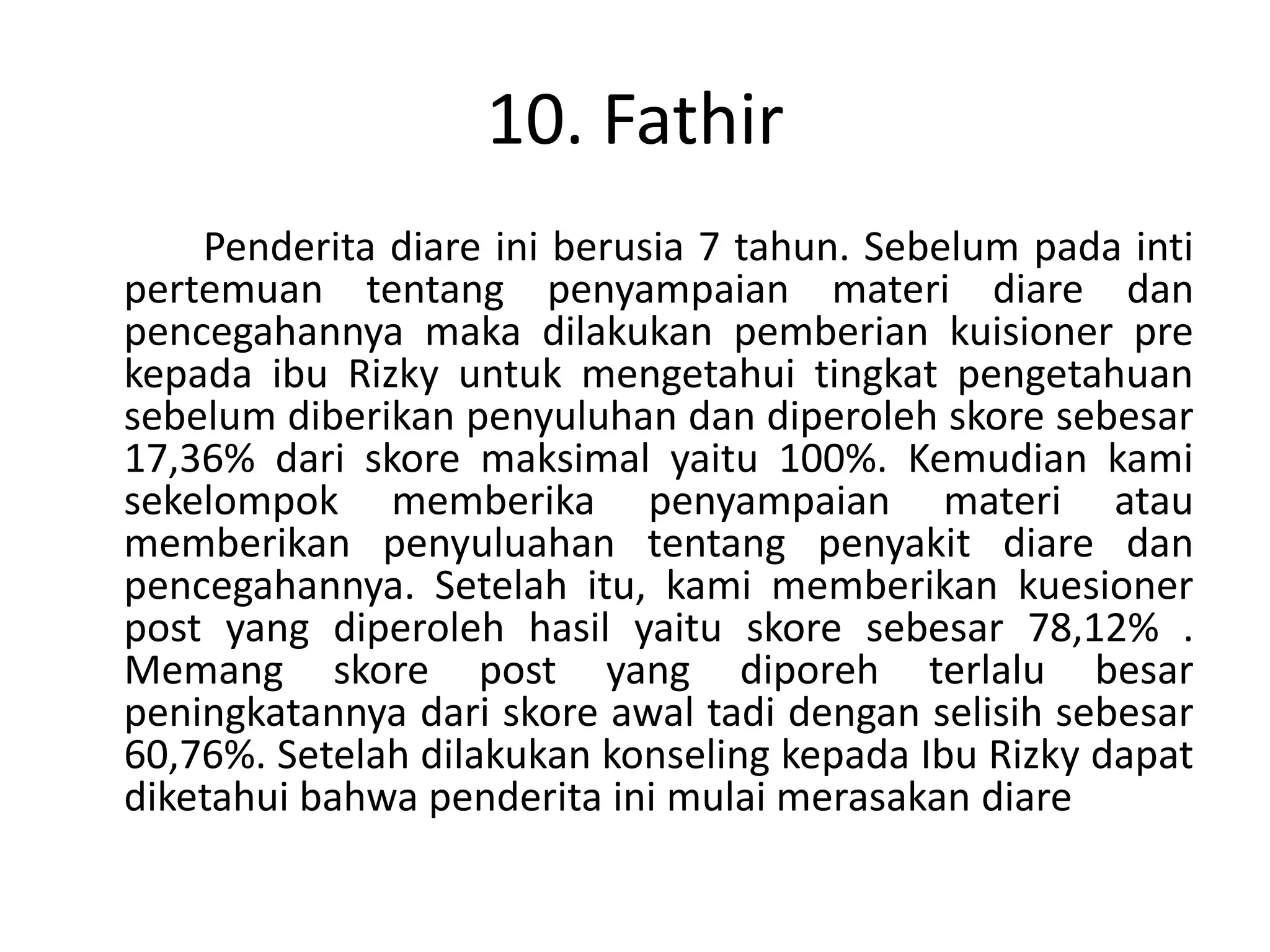10. Fathir
    Penderita diare ini berusia 7 tahun. Sebelum pada inti
pertemuan tentang penyampaian materi diare dan
pencegahannya maka dilakukan pemberian kuisioner pre
kepada ibu Rizky untuk mengetahui tingkat pengetahuan
sebelum diberikan penyuluhan dan diperoleh skore sebesar
17,36% dari skore maksimal yaitu 100%. Kemudian kami
sekelompok memberika penyampaian materi atau
memberikan penyuluahan tentang penyakit diare dan
pencegahannya. Setelah itu, kami memberikan kuesioner
post yang diperoleh hasil yaitu skore sebesar 78,12% .
Memang skore post yang diporeh terlalu besar
peningkatannya dari skore awal tadi dengan selisih sebesar
60,76%. Setelah dilakukan konseling kepada Ibu Rizky dapat
diketahui bahwa penderita ini mulai merasakan diare
 