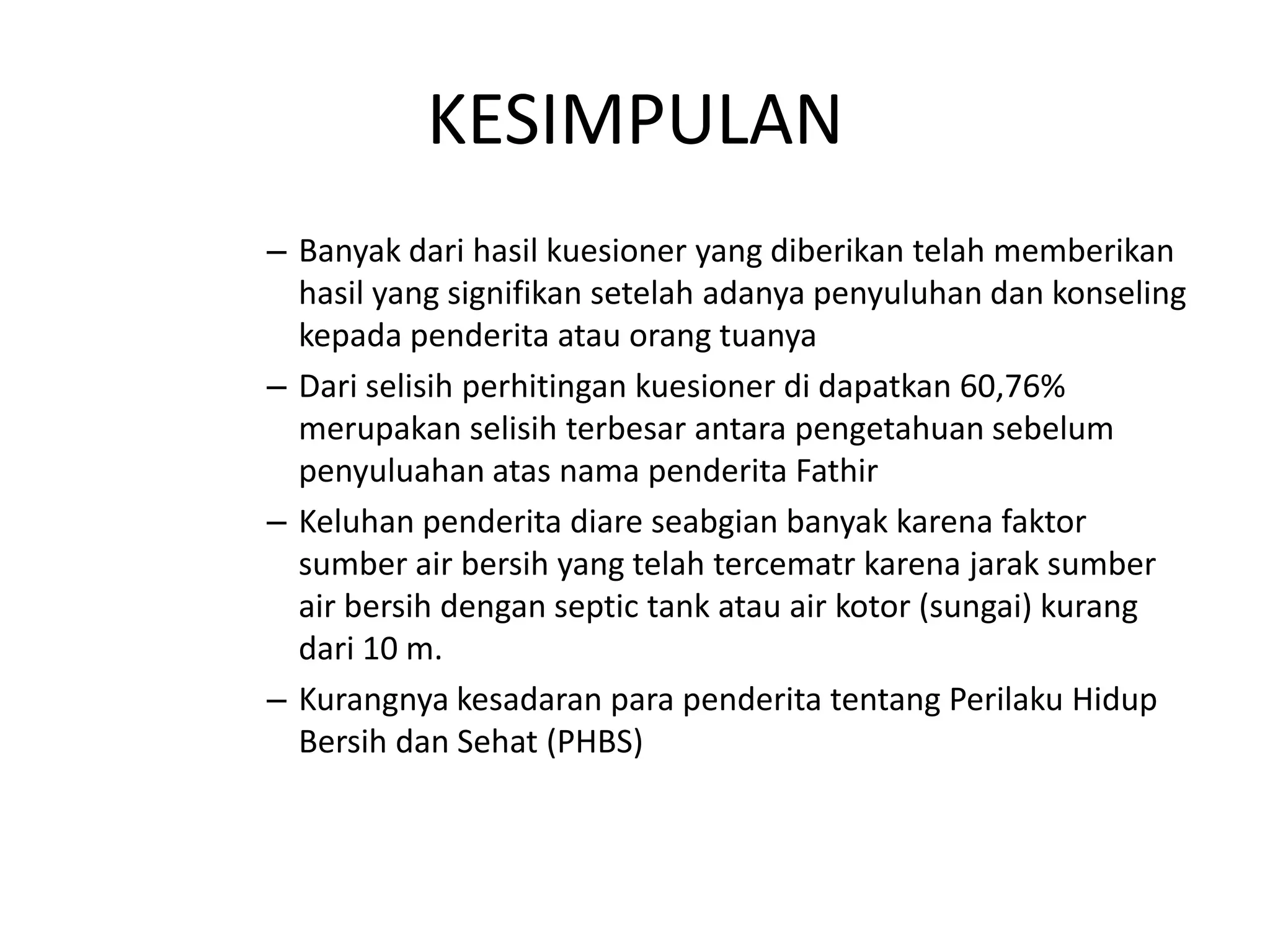 KESIMPULAN
– Banyak dari hasil kuesioner yang diberikan telah memberikan
  hasil yang signifikan setelah adanya penyuluhan dan konseling
  kepada penderita atau orang tuanya
– Dari selisih perhitingan kuesioner di dapatkan 60,76%
  merupakan selisih terbesar antara pengetahuan sebelum
  penyuluahan atas nama penderita Fathir
– Keluhan penderita diare seabgian banyak karena faktor
  sumber air bersih yang telah tercematr karena jarak sumber
  air bersih dengan septic tank atau air kotor (sungai) kurang
  dari 10 m.
– Kurangnya kesadaran para penderita tentang Perilaku Hidup
  Bersih dan Sehat (PHBS)
 
