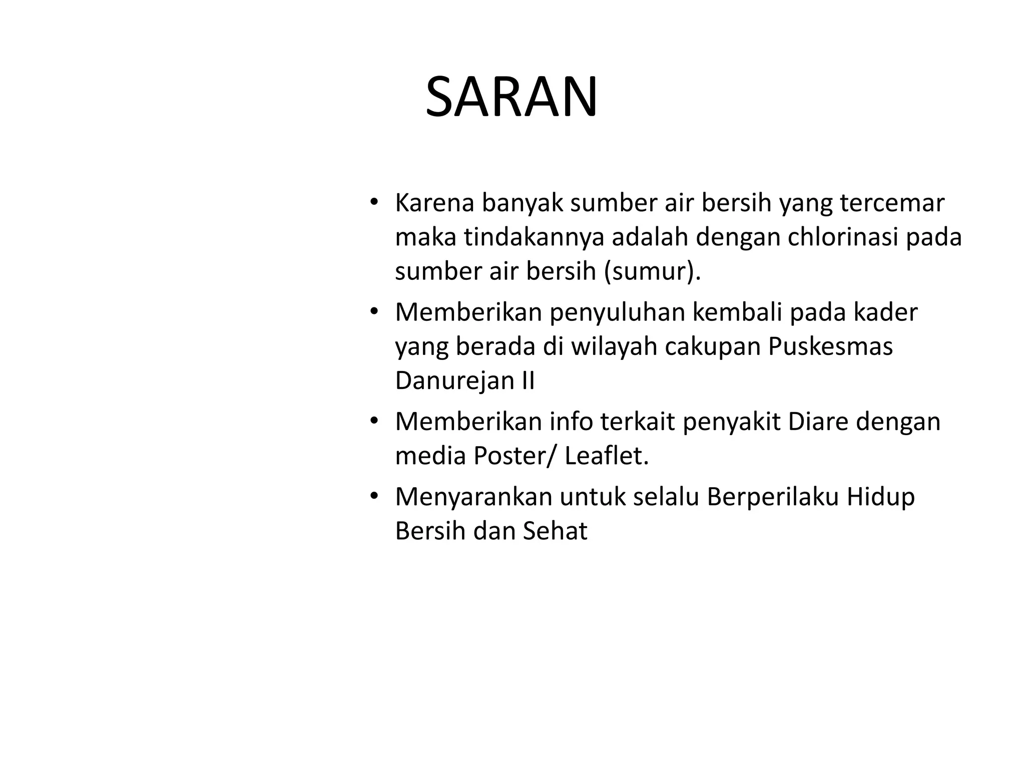 SARAN
• Karena banyak sumber air bersih yang tercemar
  maka tindakannya adalah dengan chlorinasi pada
  sumber air bersih (sumur).
• Memberikan penyuluhan kembali pada kader
  yang berada di wilayah cakupan Puskesmas
  Danurejan II
• Memberikan info terkait penyakit Diare dengan
  media Poster/ Leaflet.
• Menyarankan untuk selalu Berperilaku Hidup
  Bersih dan Sehat
 