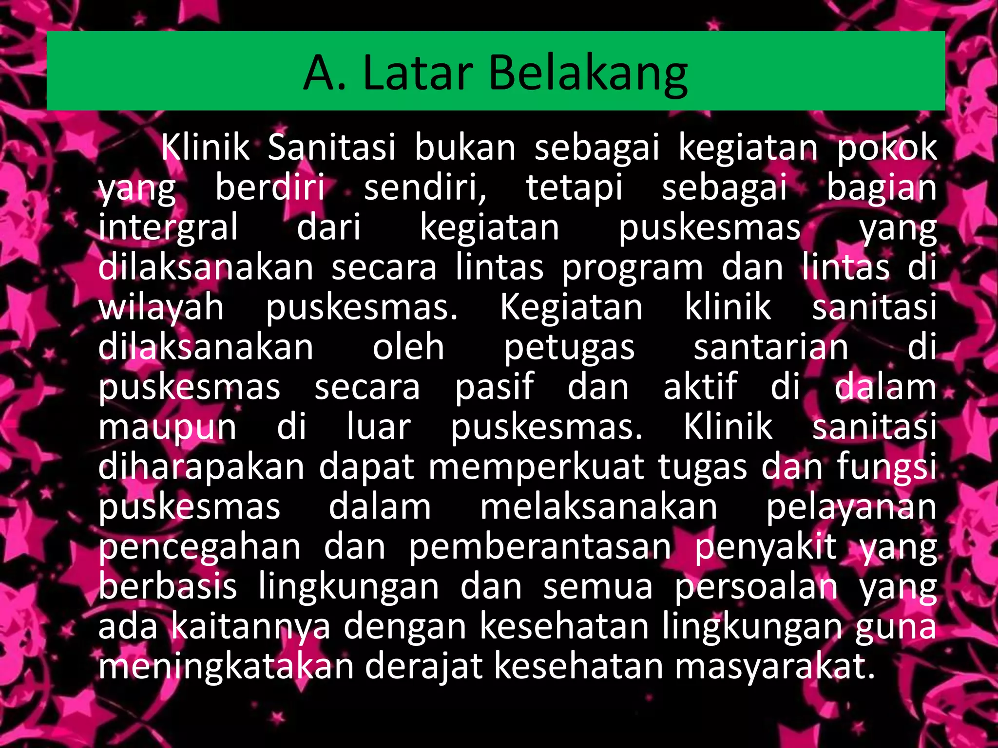A. Latar Belakang
    Klinik Sanitasi bukan sebagai kegiatan pokok
yang berdiri sendiri, tetapi sebagai bagian
intergral dari kegiatan puskesmas yang
dilaksanakan secara lintas program dan lintas di
wilayah puskesmas. Kegiatan klinik sanitasi
dilaksanakan oleh petugas santarian di
puskesmas secara pasif dan aktif di dalam
maupun di luar puskesmas. Klinik sanitasi
diharapakan dapat memperkuat tugas dan fungsi
puskesmas dalam melaksanakan pelayanan
pencegahan dan pemberantasan penyakit yang
berbasis lingkungan dan semua persoalan yang
ada kaitannya dengan kesehatan lingkungan guna
meningkatakan derajat kesehatan masyarakat.
 