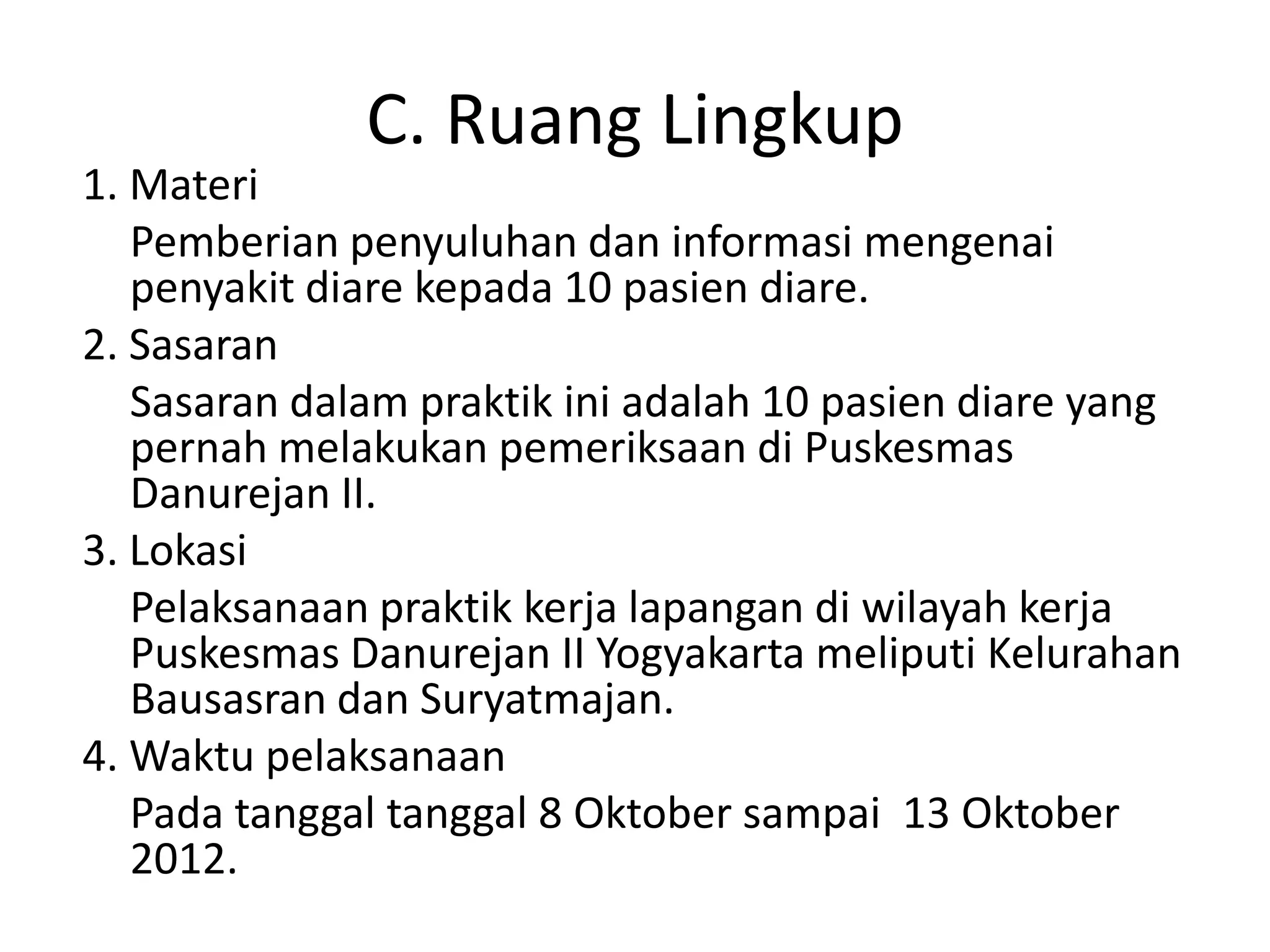 C. Ruang Lingkup
1. Materi
   Pemberian penyuluhan dan informasi mengenai
   penyakit diare kepada 10 pasien diare.
2. Sasaran
   Sasaran dalam praktik ini adalah 10 pasien diare yang
   pernah melakukan pemeriksaan di Puskesmas
   Danurejan II.
3. Lokasi
   Pelaksanaan praktik kerja lapangan di wilayah kerja
   Puskesmas Danurejan II Yogyakarta meliputi Kelurahan
   Bausasran dan Suryatmajan.
4. Waktu pelaksanaan
   Pada tanggal tanggal 8 Oktober sampai 13 Oktober
   2012.
 
